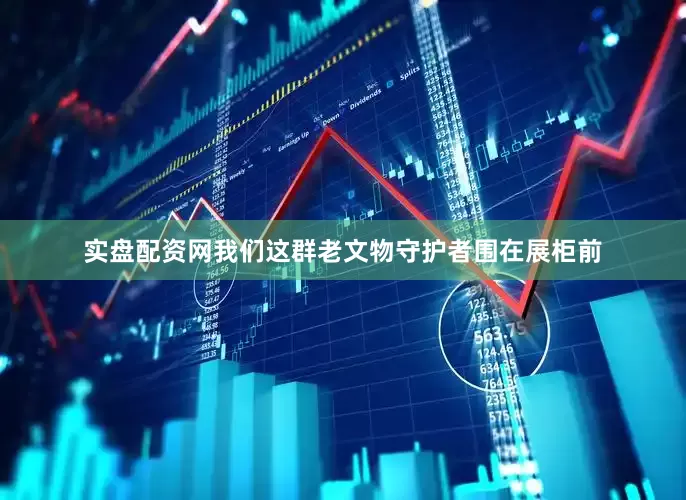 实盘配资网我们这群老文物守护者围在展柜前