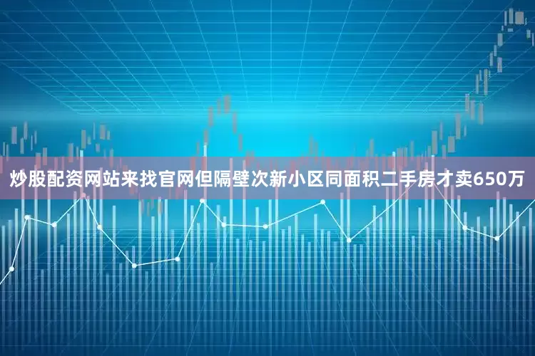 炒股配资网站来找官网但隔壁次新小区同面积二手房才卖650万