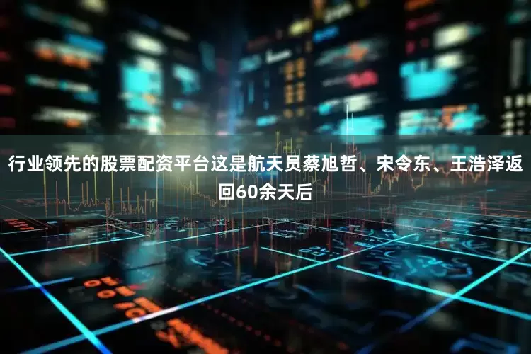 行业领先的股票配资平台这是航天员蔡旭哲、宋令东、王浩泽返回60余天后