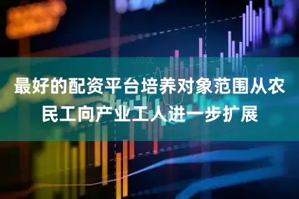 最好的配资平台培养对象范围从农民工向产业工人进一步扩展