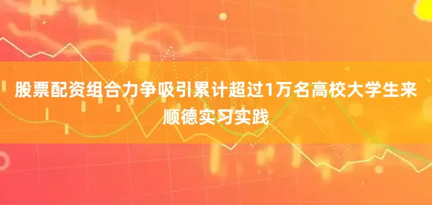股票配资组合力争吸引累计超过1万名高校大学生来顺德实习实践